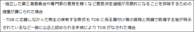 ・独立した第三者委員会や専門家の意見を聴くなど意思決定過程が恣意的になることを排除するための措置が講じられた場合 ・TOBに応募しなかった株主の保有する株式もTOBに係る買付け等の価格と同額で取得する旨が明示されているなど一般に公正と認められる手続によりTOBがなされた場合